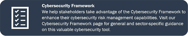 Cybersecurity Framework We help stakeholders take advantage of the Cybersecurity Framework to enhance their cybersecurity risk management capabilities. Visit our Cybersecurity Framework page for general and sector-specific guidance on this valuable cybersecurity tool.