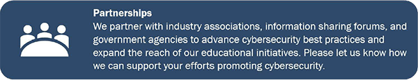 Partnerships We partner with industry associations, information sharing forums, and government agencies to advance cybersecurity best practices and expand the reach of our educational initiatives. Please let us know how we can support your efforts promoting cybersecurity.