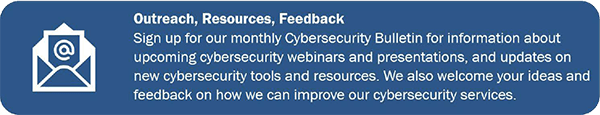 Outreach, Resources, Feedback Sign up for our monthly Cybersecurity Bulletin for information about upcoming cybersecurity webinars and presentations, and updates on new cybersecurity tools and resources.  We also welcome your ideas and feedback on how we can improve3 our cybersecurity services.