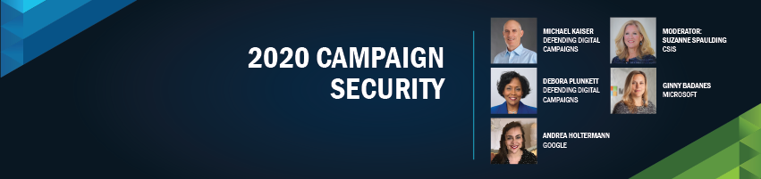 2020 Campaign Security. Session Participants: Suzanne Spaulding - CSIS (Moderator), Michael Kaiser - Defending Digital Campaigns, Debora Plunkett - Defending Digital Campaigns, Ginny Badanes - Microsoft, Andrea Holtermann - Google
