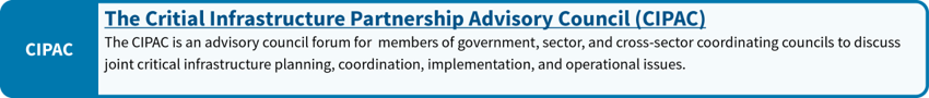 The Critical Infrastructure Partnership Advisory Council (CIPAC): The CIPAC is an advisory councils forum for members of government, sector and cross-sector coordinating councils to discuss joint critical infrastructure planning, coordination, implementation and operational issues.