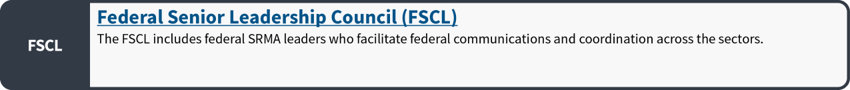 Federal Senior Leadership Council (FSCL): The FSCL includes federal SRMA leaders who facilitate federal communications and coordination across the sectors.