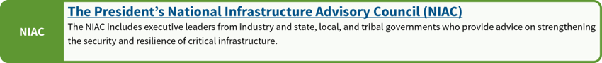 The President's National Infrastructure Advisory Council (NIAC): The NIAC includes executive leaders from industry and state, local and tribal governments who provide advice on strengthening the security and resilience of critical infrastructure.