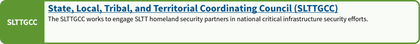 State, Local, Tribal and Territorial Coordinating Council (SLTTGCC): The SLTTGCC works to engage SLTT homeland security partners in national critical infrastructure security efforts.