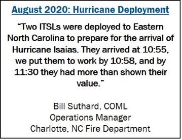 August 2020: Hurricane Deployment “Two ITSLs were deployed to Eastern North Carolina to prepare for the arrival of Hurricane Isaias. They arrived at 10:55, we put them to work by 10:58, and by 11:30 they had more than shown their value.”  Bill Suthard, COML Operations Manager Charlotte, NC Fire Department