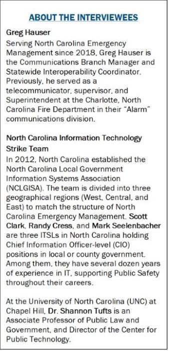 ABOUT THE INTERVIEWEES Greg Hauser Serving North Carolina Emergency Management since 2018, Greg Hauser is the Communications Branch Manager and Statewide Interoperability Coordinator. Previously, he served as a telecommunicator, supervisor, and Superintendent at the Charlotte, North Carolina Fire Department in their “Alarm” communications division.  North Carolina Information Technology Strike Team In 2012, North Carolina established the North Carolina Local Government Information Systems Association (NCLGISA). The team is divided into three geographical regions (West, Central, and East) to match the structure of North Carolina Emergency Management. Scott Clark, Randy Cress, and Mark Seelenbacher are three ITSLs in North Carolina holding Chief Information Officer-level (CIO) positions in local or county government. Among them, they have several dozen years of experience in IT, supporting Public Safety throughout their careers.  At the University of North Carolina (UNC) at Chapel Hill, Dr. Shannon Tufts is an Associate Professor of Public Law and Government, and Director of the Center for Public Technology.