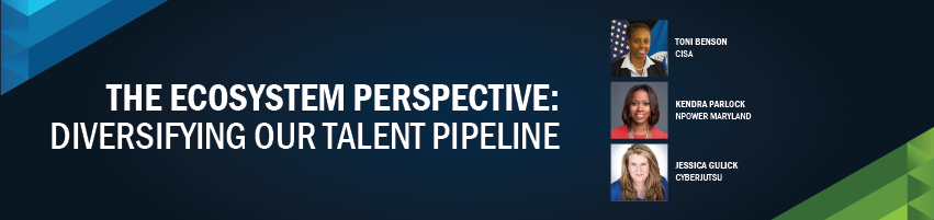 The Ecosystem Perspective: Diversifying our Talent Pipeline. Session Participants: Toni Benson - CISA, Kendra Parlock - NPower Maryland, Jessica Guilick - Cyberjutsu