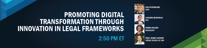2:50 - 3:25 pm - Promoting Digital Transformation Through Innovation In Legal Frameworks. Session Participants: Dan Sutherland - CISA, Susanna McDonald - Association of Corporate Counsel, Kemba Walden - Microsoft, Prof. Bobby Chesney - Univ. of Texas School of Law