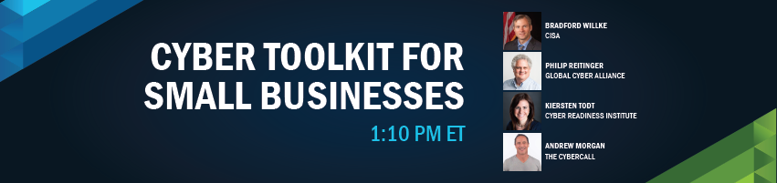 1:10 - 1:40 pm - Cyber ToolKit For Small Businesses. Session Participants: Bradford Willke, CISA, Phillip Reitinger, Global Cyber Alliance, Kiersten Todt, Cyber Readiness Institute, Andrew Morgan, The Cyber Call