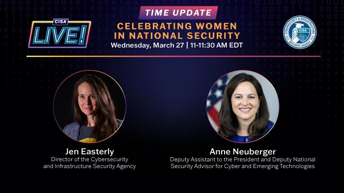 CISA LIVE! Time Updated: Celebrating Women in National Security, March 27 11-11:30 AM EDT Jen Easterly, Director of the Cybersecurity and Infrastructure Security Agency, and Anne Neuberger, and Deputy Assistant to the President and Deputy National Security Advisor for Cyber and Emerging Technologies