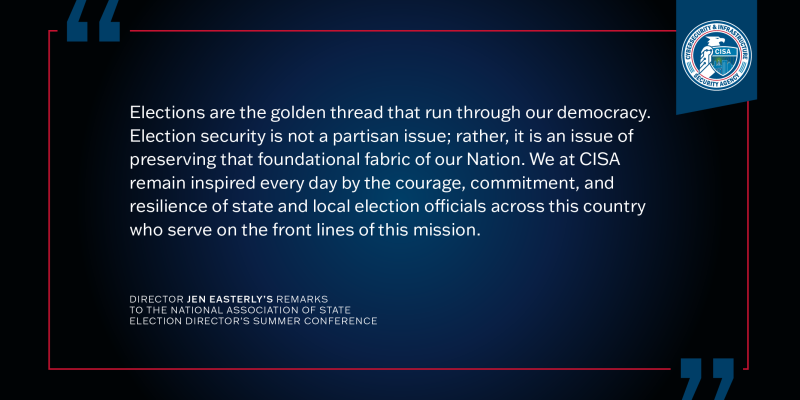Elections are the golden thread that run through our democracy.  Election security is not a partisan issue; rather,it is an issue of preserving that foundational fabric of our Nation.  We at CISA remain inspired every day by the courage, commitment, and resilience of state and local election officials across this country who serve on the front lines of this mission. Director Jen Easterly's Remarks to the National Association of State Election Director's Summer Conference.